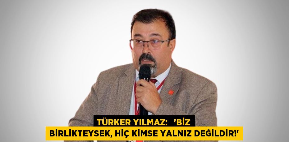 TÜRKER YILMAZ:   'BİZ BİRLİKTEYSEK, HİÇ KİMSE YALNIZ DEĞİLDİR!'