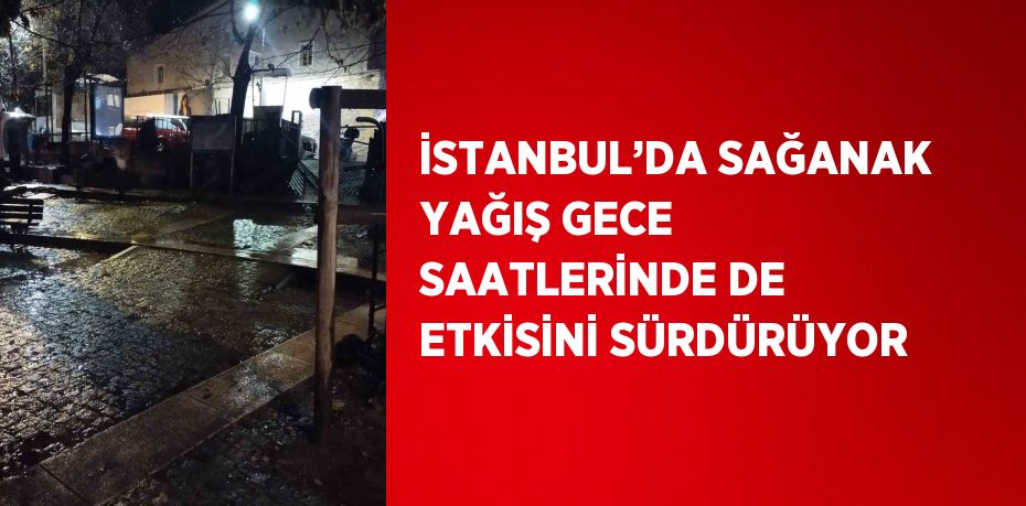 İSTANBUL’DA SAĞANAK YAĞIŞ GECE SAATLERİNDE DE ETKİSİNİ SÜRDÜRÜYOR