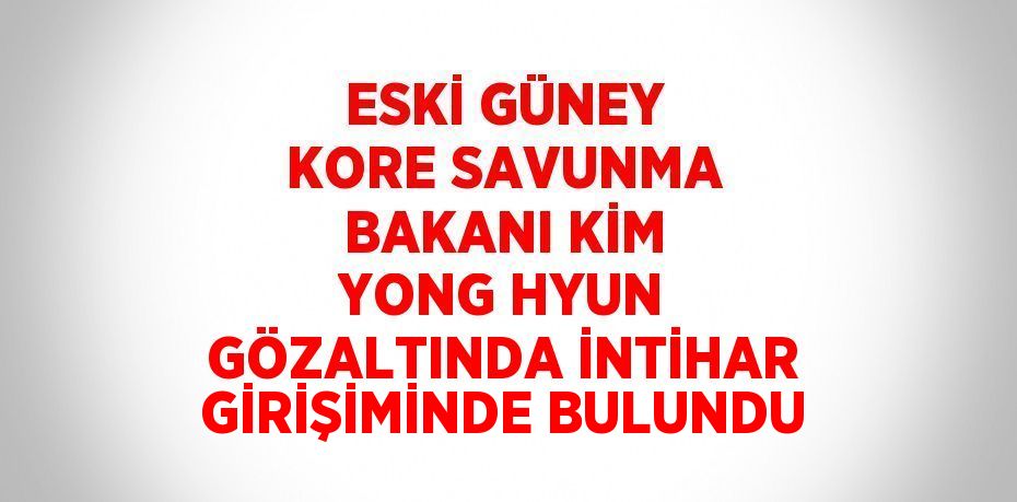 ESKİ GÜNEY KORE SAVUNMA BAKANI KİM YONG HYUN GÖZALTINDA İNTİHAR GİRİŞİMİNDE BULUNDU