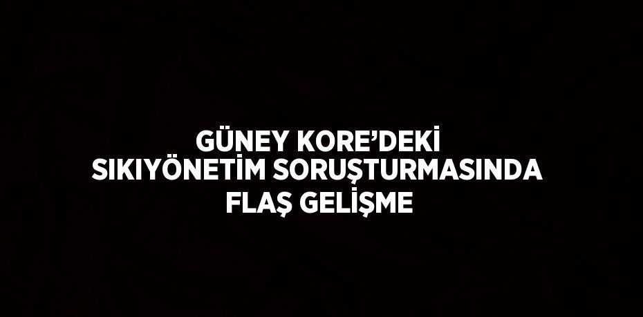 GÜNEY KORE’DEKİ SIKIYÖNETİM SORUŞTURMASINDA FLAŞ GELİŞME