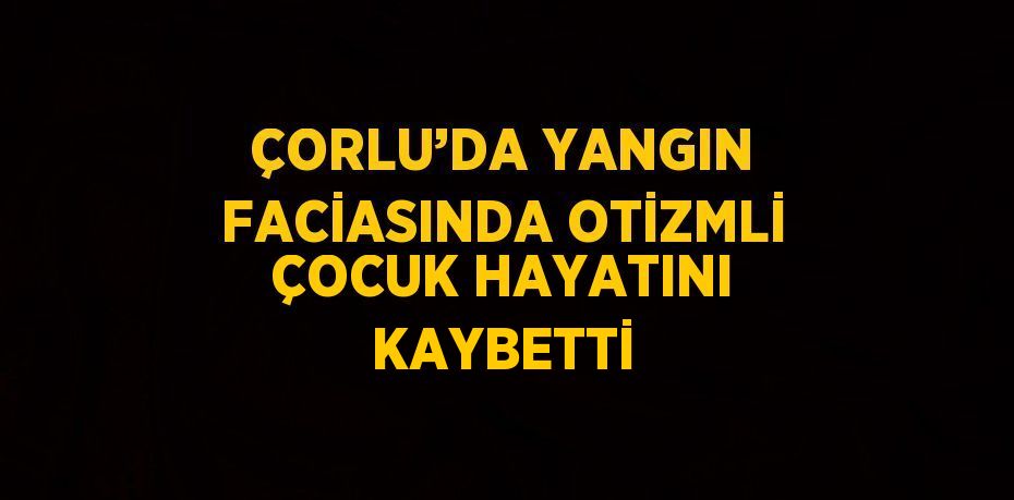 ÇORLU’DA YANGIN FACİASINDA OTİZMLİ ÇOCUK HAYATINI KAYBETTİ