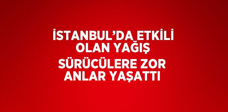 İSTANBUL’DA ETKİLİ OLAN YAĞIŞ SÜRÜCÜLERE ZOR ANLAR YAŞATTI
