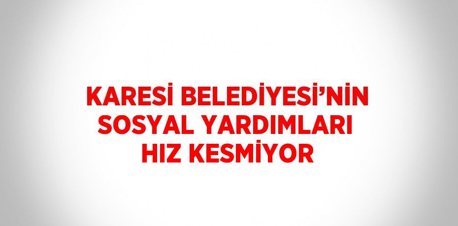 KARESİ BELEDİYESİ’NİN SOSYAL YARDIMLARI HIZ KESMİYOR