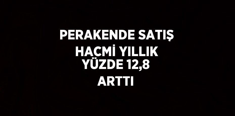 PERAKENDE SATIŞ HACMİ YILLIK YÜZDE 12,8 ARTTI