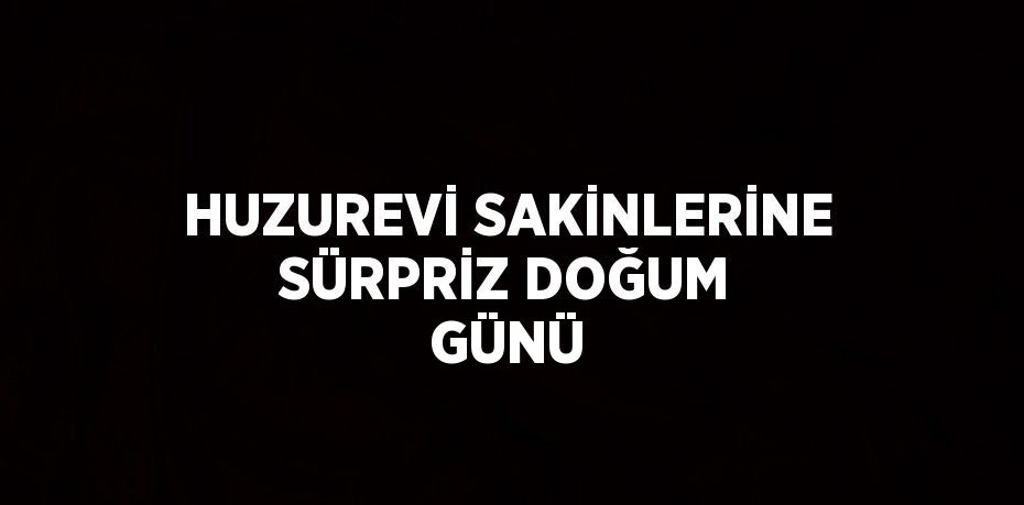 HUZUREVİ SAKİNLERİNE SÜRPRİZ DOĞUM GÜNÜ