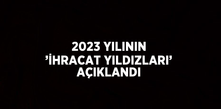 2023 YILININ ’İHRACAT YILDIZLARI’ AÇIKLANDI