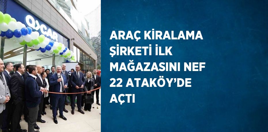 ARAÇ KİRALAMA ŞİRKETİ İLK MAĞAZASINI NEF 22 ATAKÖY’DE AÇTI