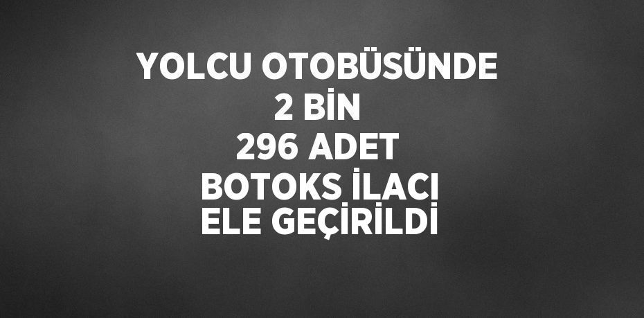 YOLCU OTOBÜSÜNDE 2 BİN 296 ADET BOTOKS İLACI ELE GEÇİRİLDİ