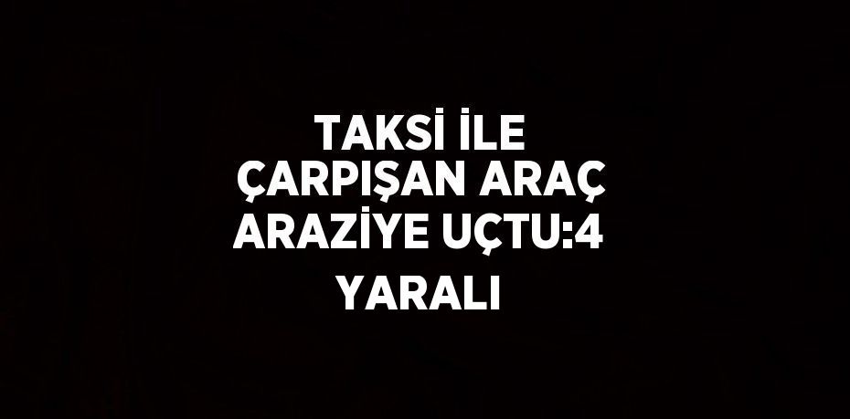 TAKSİ İLE ÇARPIŞAN ARAÇ ARAZİYE UÇTU:4 YARALI