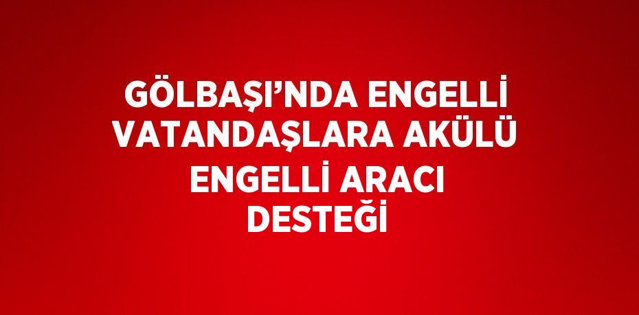 GÖLBAŞI’NDA ENGELLİ VATANDAŞLARA AKÜLÜ ENGELLİ ARACI DESTEĞİ