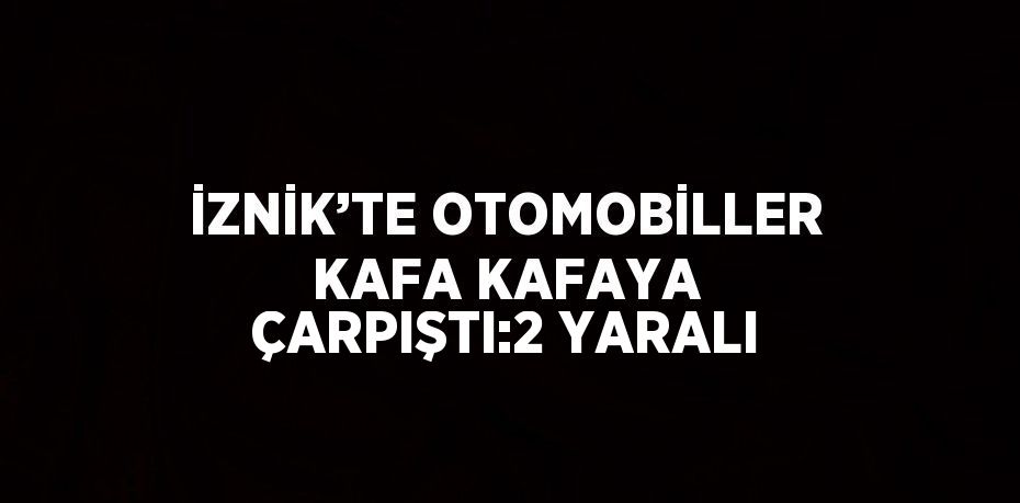 İZNİK’TE OTOMOBİLLER KAFA KAFAYA ÇARPIŞTI:2 YARALI