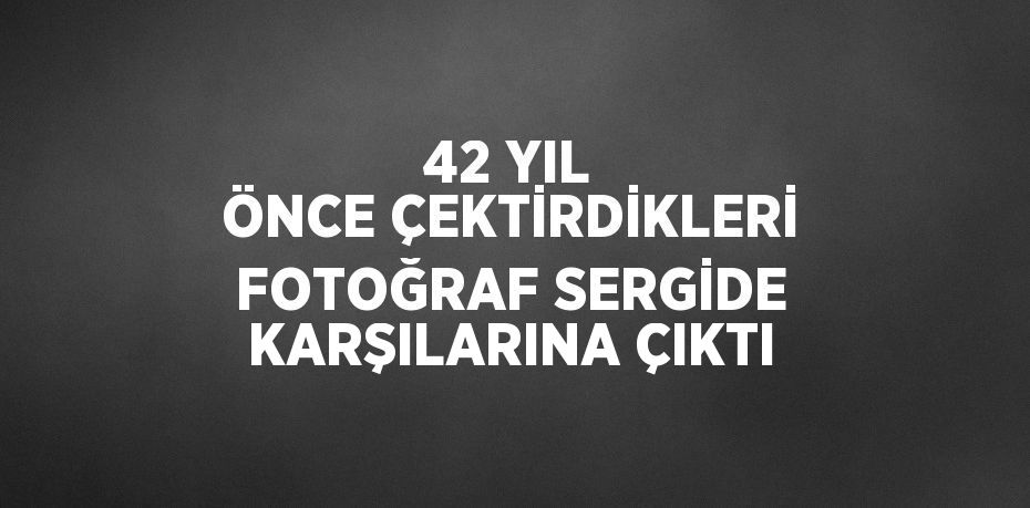 42 YIL ÖNCE ÇEKTİRDİKLERİ FOTOĞRAF SERGİDE KARŞILARINA ÇIKTI