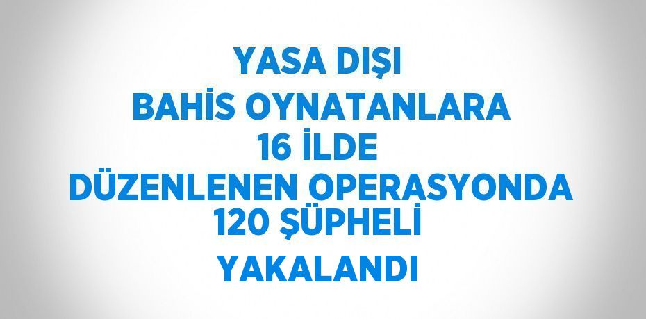 YASA DIŞI BAHİS OYNATANLARA 16 İLDE DÜZENLENEN OPERASYONDA 120 ŞÜPHELİ YAKALANDI