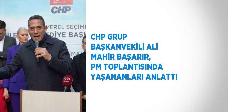 CHP GRUP BAŞKANVEKİLİ ALİ MAHİR BAŞARIR, PM TOPLANTISINDA YAŞANANLARI ANLATTI