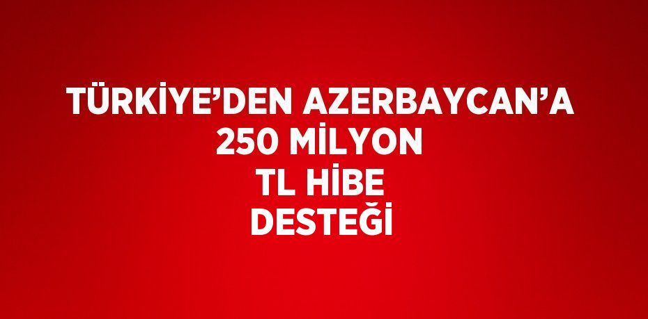 TÜRKİYE’DEN AZERBAYCAN’A 250 MİLYON TL HİBE DESTEĞİ
