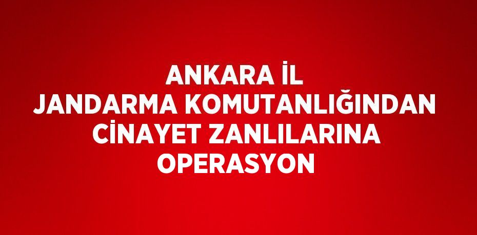 ANKARA İL JANDARMA KOMUTANLIĞINDAN CİNAYET ZANLILARINA OPERASYON