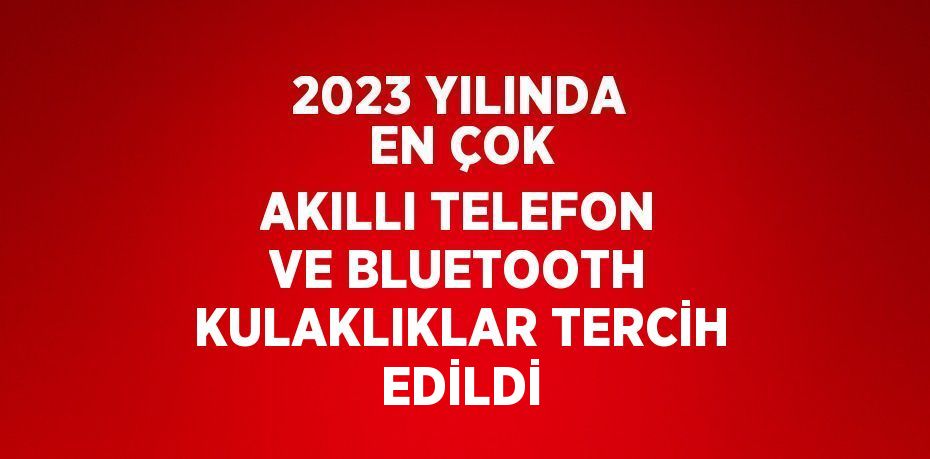 2023 YILINDA EN ÇOK AKILLI TELEFON VE BLUETOOTH KULAKLIKLAR TERCİH EDİLDİ