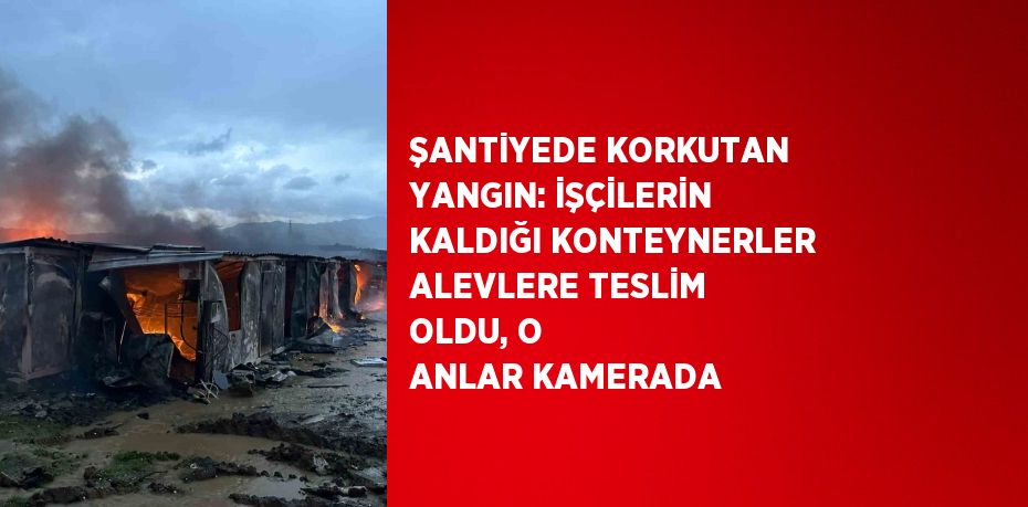 ŞANTİYEDE KORKUTAN YANGIN: İŞÇİLERİN KALDIĞI KONTEYNERLER ALEVLERE TESLİM OLDU, O ANLAR KAMERADA