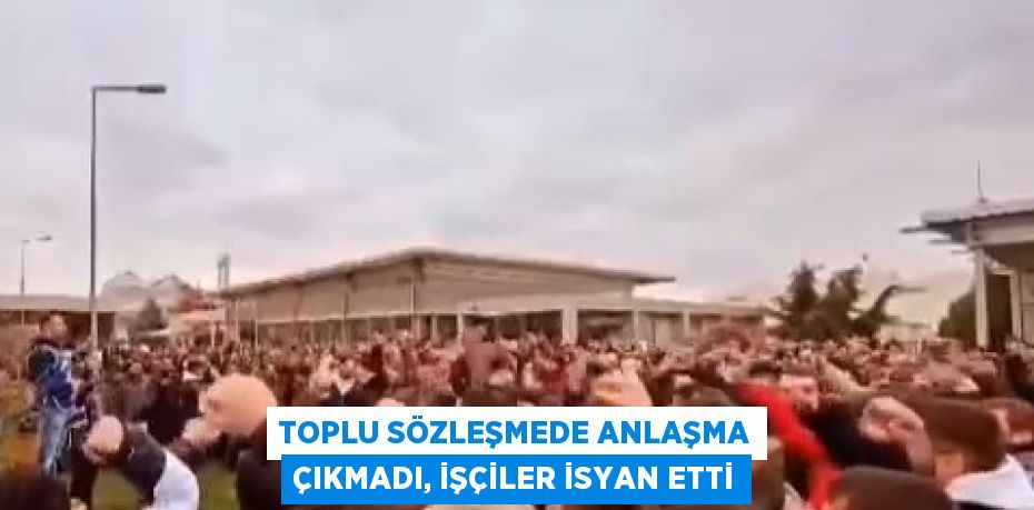 TOPLU SÖZLEŞMEDE ANLAŞMA ÇIKMADI, İŞÇİLER İSYAN ETTİ