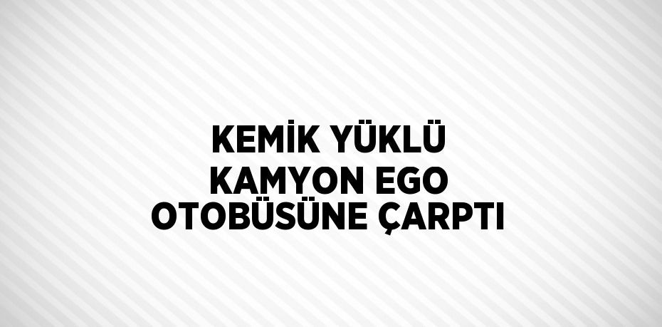 KEMİK YÜKLÜ KAMYON EGO OTOBÜSÜNE ÇARPTI