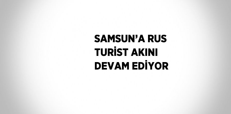 SAMSUN’A RUS TURİST AKINI DEVAM EDİYOR