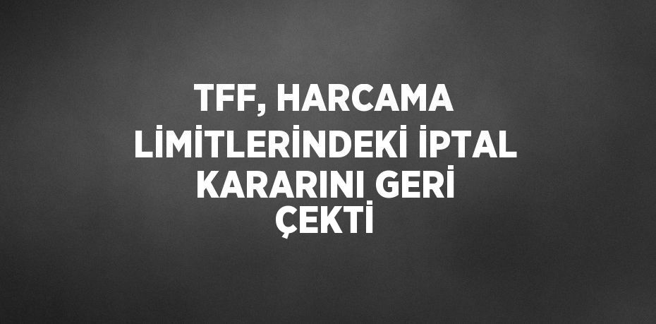 TFF, HARCAMA LİMİTLERİNDEKİ İPTAL KARARINI GERİ ÇEKTİ