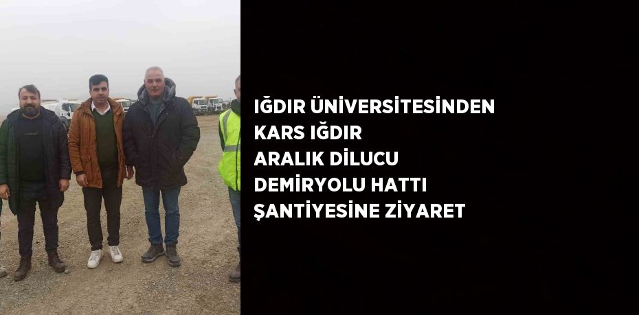 IĞDIR ÜNİVERSİTESİNDEN KARS IĞDIR ARALIK DİLUCU DEMİRYOLU HATTI ŞANTİYESİNE ZİYARET