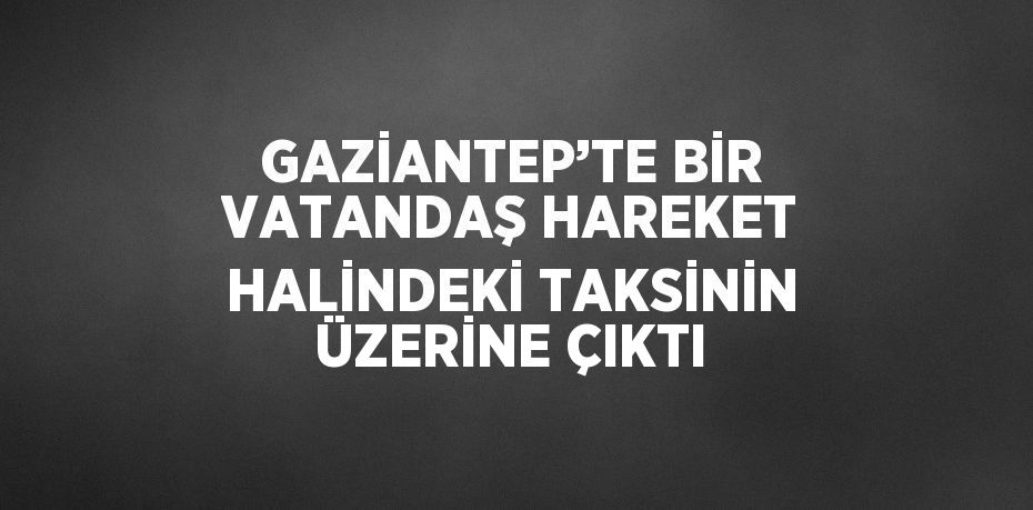 GAZİANTEP’TE BİR VATANDAŞ HAREKET HALİNDEKİ TAKSİNİN ÜZERİNE ÇIKTI