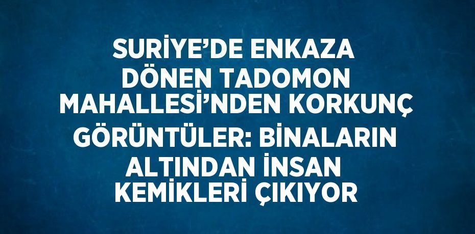 SURİYE’DE ENKAZA DÖNEN TADOMON MAHALLESİ’NDEN KORKUNÇ GÖRÜNTÜLER: BİNALARIN ALTINDAN İNSAN KEMİKLERİ ÇIKIYOR