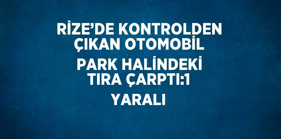 RİZE’DE KONTROLDEN ÇIKAN OTOMOBİL PARK HALİNDEKİ TIRA ÇARPTI:1 YARALI