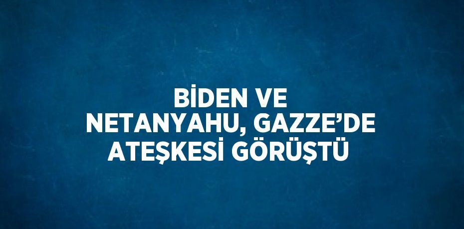 BİDEN VE NETANYAHU, GAZZE’DE ATEŞKESİ GÖRÜŞTÜ