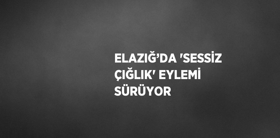 ELAZIĞ’DA 'SESSİZ ÇIĞLIK' EYLEMİ SÜRÜYOR