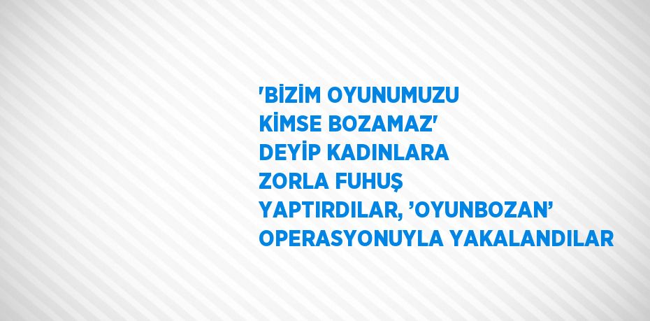 'BİZİM OYUNUMUZU KİMSE BOZAMAZ' DEYİP KADINLARA ZORLA FUHUŞ YAPTIRDILAR, ’OYUNBOZAN’ OPERASYONUYLA YAKALANDILAR