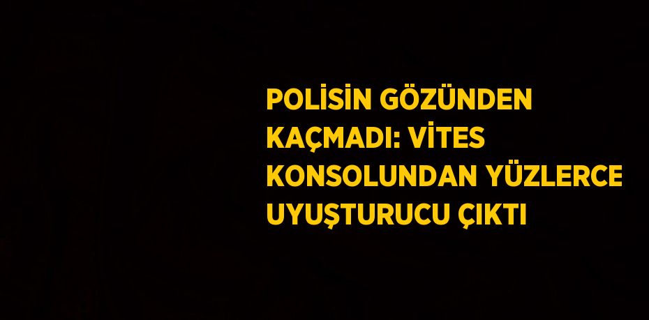 POLİSİN GÖZÜNDEN KAÇMADI: VİTES KONSOLUNDAN YÜZLERCE UYUŞTURUCU ÇIKTI