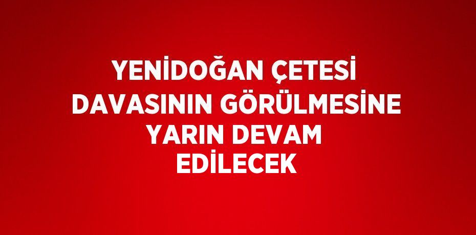 YENİDOĞAN ÇETESİ DAVASININ GÖRÜLMESİNE YARIN DEVAM EDİLECEK