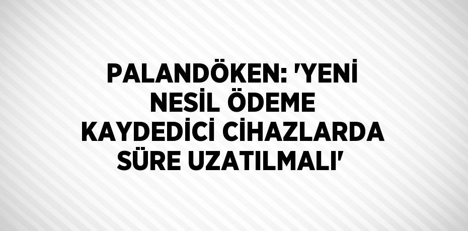 PALANDÖKEN: 'YENİ NESİL ÖDEME KAYDEDİCİ CİHAZLARDA SÜRE UZATILMALI'