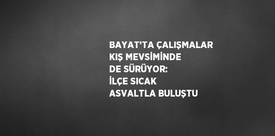 BAYAT’TA ÇALIŞMALAR KIŞ MEVSİMİNDE DE SÜRÜYOR: İLÇE SICAK ASVALTLA BULUŞTU