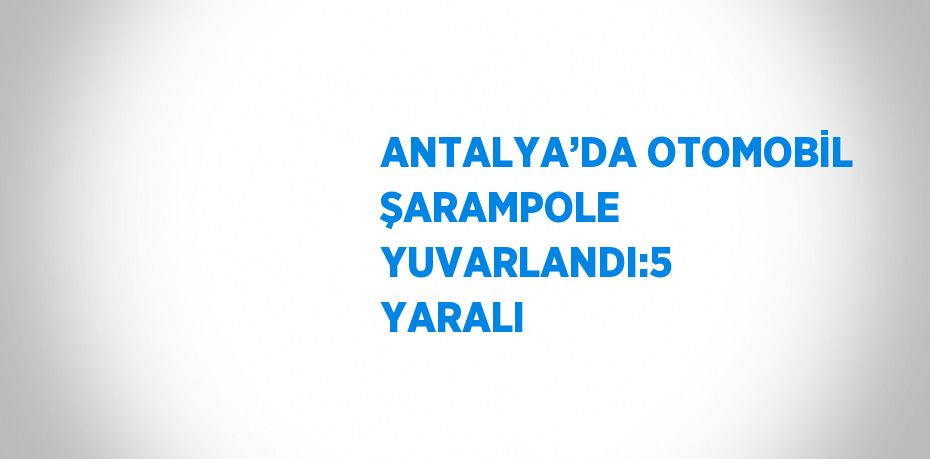 ANTALYA’DA OTOMOBİL ŞARAMPOLE YUVARLANDI:5 YARALI