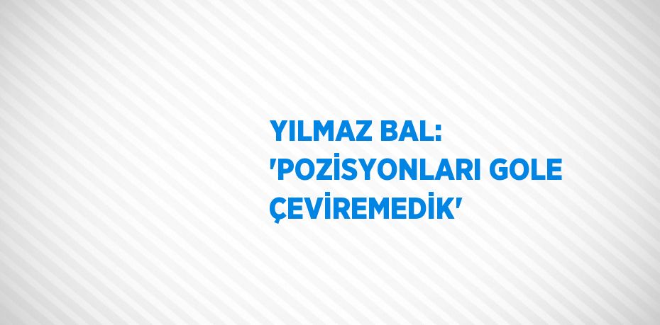 YILMAZ BAL: 'POZİSYONLARI GOLE ÇEVİREMEDİK'