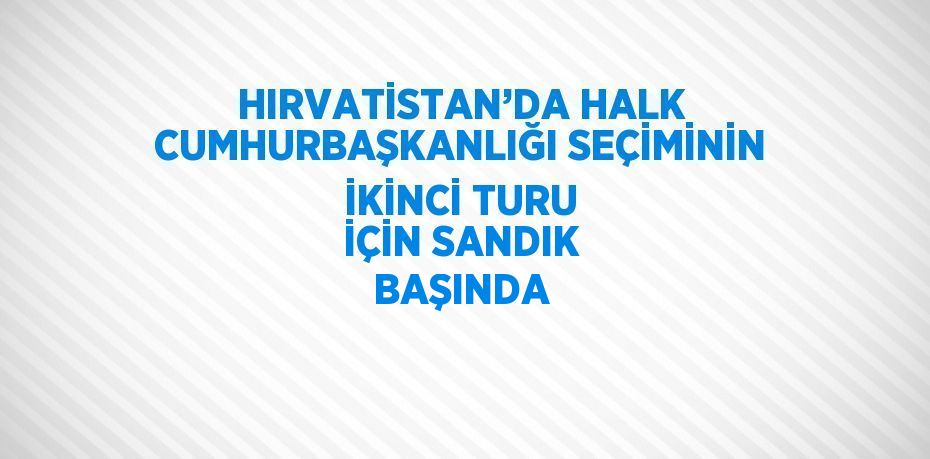 HIRVATİSTAN’DA HALK CUMHURBAŞKANLIĞI SEÇİMİNİN İKİNCİ TURU İÇİN SANDIK BAŞINDA