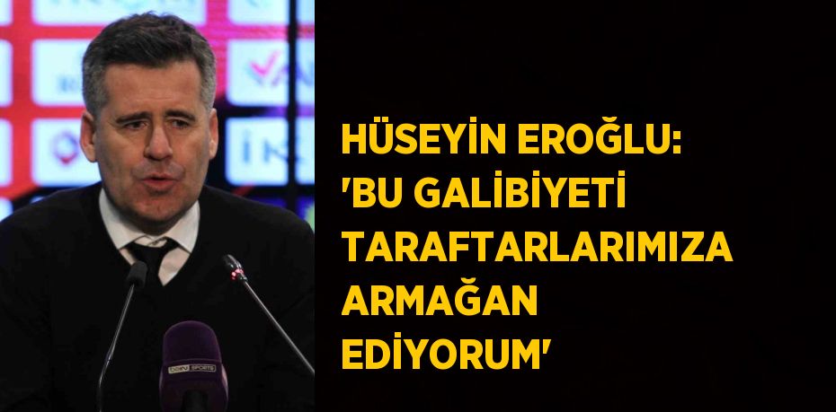 HÜSEYİN EROĞLU: 'BU GALİBİYETİ TARAFTARLARIMIZA ARMAĞAN EDİYORUM'