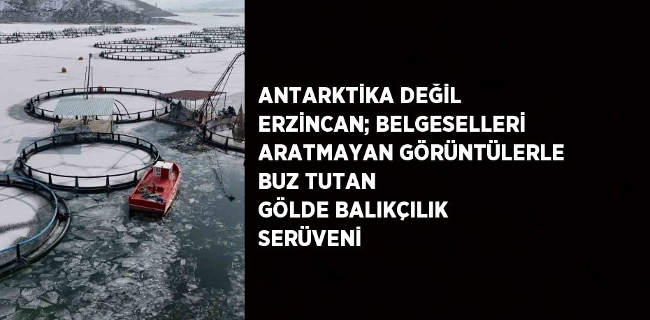 ANTARKTİKA DEĞİL ERZİNCAN; BELGESELLERİ ARATMAYAN GÖRÜNTÜLERLE BUZ TUTAN GÖLDE BALIKÇILIK SERÜVENİ