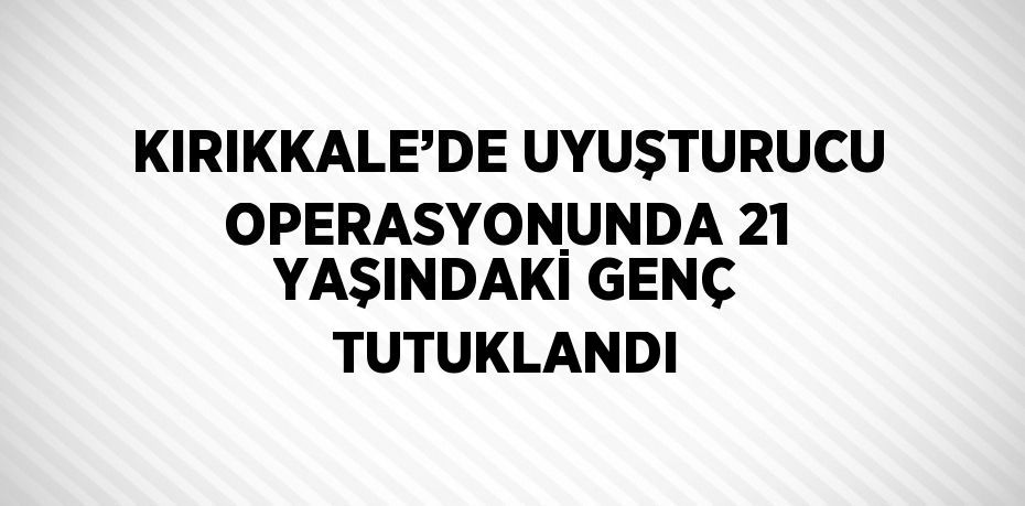 KIRIKKALE’DE UYUŞTURUCU OPERASYONUNDA 21 YAŞINDAKİ GENÇ TUTUKLANDI