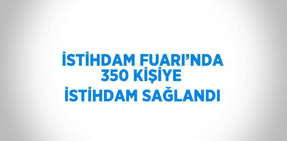 İSTİHDAM FUARI’NDA 350 KİŞİYE İSTİHDAM SAĞLANDI