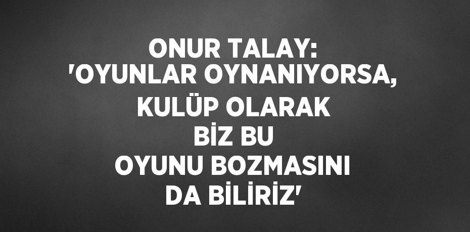 ONUR TALAY: 'OYUNLAR OYNANIYORSA, KULÜP OLARAK BİZ BU OYUNU BOZMASINI DA BİLİRİZ'