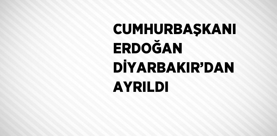 CUMHURBAŞKANI ERDOĞAN DİYARBAKIR’DAN AYRILDI