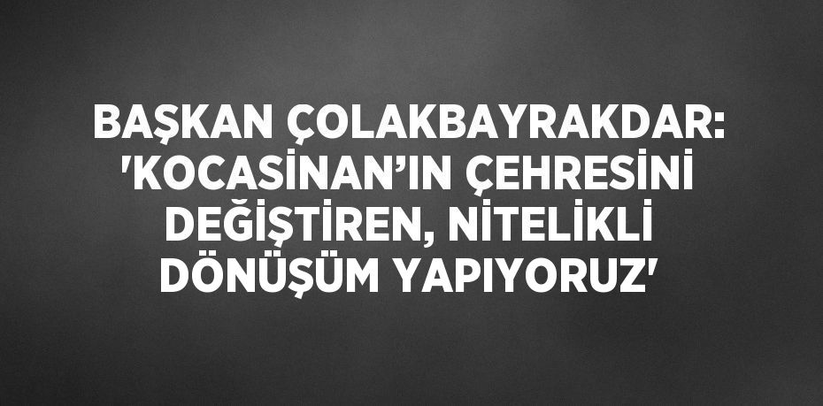 BAŞKAN ÇOLAKBAYRAKDAR: 'KOCASİNAN’IN ÇEHRESİNİ DEĞİŞTİREN, NİTELİKLİ DÖNÜŞÜM YAPIYORUZ'