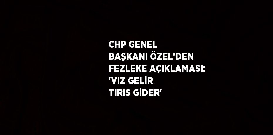 CHP GENEL BAŞKANI ÖZEL’DEN FEZLEKE AÇIKLAMASI: 'VIZ GELİR TIRIS GİDER'