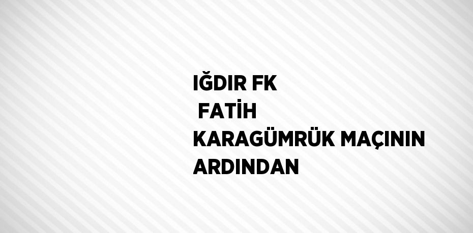 IĞDIR FK  FATİH KARAGÜMRÜK MAÇININ ARDINDAN