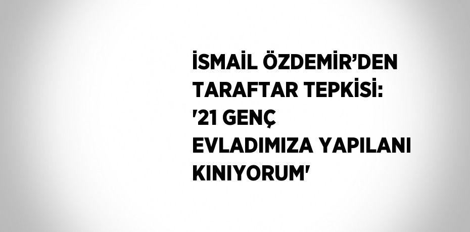 İSMAİL ÖZDEMİR’DEN TARAFTAR TEPKİSİ: '21 GENÇ EVLADIMIZA YAPILANI KINIYORUM'